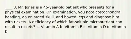 ____ 8. Mr. Jones is a 45-year-old patient who presents for a physical examination. On examination, you note costochondral beading, an enlarged skull, and bowed legs and diagnose him with rickets. A deficiency of which fat-soluble micronutrient can result in rickets? a. Vitamin A b. Vitamin E c. Vitamin D d. Vitamin K