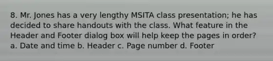 8. Mr. Jones has a very lengthy MSITA class presentation; he has decided to share handouts with the class. What feature in the Header and Footer dialog box will help keep the pages in order? a. Date and time b. Header c. Page number d. Footer