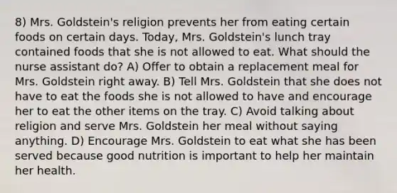 8) Mrs. Goldstein's religion prevents her from eating certain foods on certain days. Today, Mrs. Goldstein's lunch tray contained foods that she is not allowed to eat. What should the nurse assistant do? A) Offer to obtain a replacement meal for Mrs. Goldstein right away. B) Tell Mrs. Goldstein that she does not have to eat the foods she is not allowed to have and encourage her to eat the other items on the tray. C) Avoid talking about religion and serve Mrs. Goldstein her meal without saying anything. D) Encourage Mrs. Goldstein to eat what she has been served because good nutrition is important to help her maintain her health.