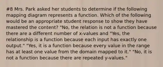 #8 Mrs. Park asked her students to determine if the following mapping diagram represents a function. Which of the following would be an appropriate student response to show they have mastered the content? "No, the relation is not a function because there are a different number of x-values and "Yes, the relationship is a function because each input has exactly one output." "Yes, it is a function because every value in the range has at least one value from the domain mapped to it." "No, it is not a function because there are repeated y-values."