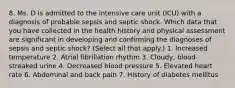 8. Ms. D is admitted to the intensive care unit (ICU) with a diagnosis of probable sepsis and septic shock. Which data that you have collected in the health history and physical assessment are significant in developing and confirming the diagnoses of sepsis and septic shock? (Select all that apply.) 1. Increased temperature 2. Atrial fibrillation rhythm 3. Cloudy, blood-streaked urine 4. Decreased blood pressure 5. Elevated heart rate 6. Abdominal and back pain 7. History of diabetes mellitus