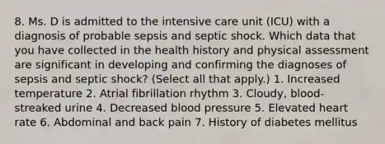 8. Ms. D is admitted to the intensive care unit (ICU) with a diagnosis of probable sepsis and septic shock. Which data that you have collected in the health history and physical assessment are significant in developing and confirming the diagnoses of sepsis and septic shock? (Select all that apply.) 1. Increased temperature 2. Atrial fibrillation rhythm 3. Cloudy, blood-streaked urine 4. Decreased blood pressure 5. Elevated heart rate 6. Abdominal and back pain 7. History of diabetes mellitus