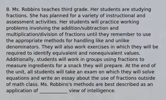 8. Ms. Robbins teaches third grade. Her students are studying fractions. She has planned for a variety of instructional and assessment activities. Her students will practice working problems involving the addition/subtraction and multiplication/division of fractions until they remember to use the appropriate methods for handling like and unlike denominators. They will also work exercises in which they will be required to identify equivalent and nonequivalent values. Additionally, students will work in groups using fractions to measure ingredients for a snack they will prepare. At the end of the unit, all students will take an exam on which they will solve equations and write an essay about the use of fractions outside of math class. Ms. Robbins's methods are best described as an application of ____________ view of intelligence.