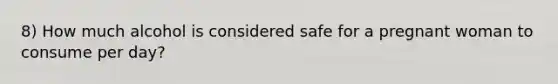 8) How much alcohol is considered safe for a pregnant woman to consume per day?