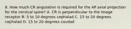 8. How much CR angulation is required for the AP axial projection for the cervical spine? A. CR is perpendicular to the image receptor B. 5 to 10 degrees cephalad C. 15 to 20 degrees cephalad D. 15 to 20 degrees caudad