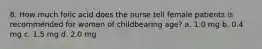 8. How much folic acid does the nurse tell female patients is recommended for women of childbearing age? a. 1.0 mg b. 0.4 mg c. 1.5 mg d. 2.0 mg