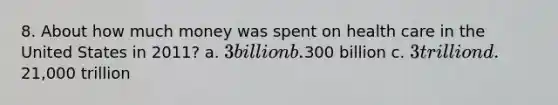 8. About how much money was spent on health care in the United States in 2011? a. 3 billion b.300 billion c. 3 trillion d.21,000 trillion