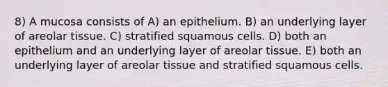 8) A mucosa consists of A) an epithelium. B) an underlying layer of areolar tissue. C) stratified squamous cells. D) both an epithelium and an underlying layer of areolar tissue. E) both an underlying layer of areolar tissue and stratified squamous cells.