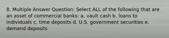 8. Multiple Answer Question: Select ALL of the following that are an asset of commercial banks: a. vault cash b. loans to individuals c. time deposits d. U.S. government securities e. demand deposits