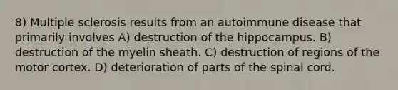 8) Multiple sclerosis results from an autoimmune disease that primarily involves A) destruction of the hippocampus. B) destruction of the myelin sheath. C) destruction of regions of the motor cortex. D) deterioration of parts of the spinal cord.