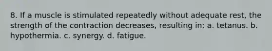 8. If a muscle is stimulated repeatedly without adequate rest, the strength of the contraction decreases, resulting in: a. tetanus. b. hypothermia. c. synergy. d. fatigue.