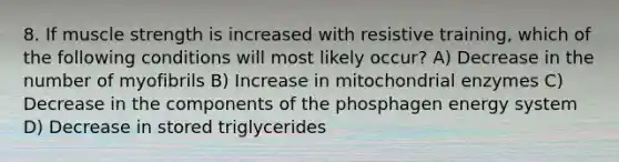 8. If muscle strength is increased with resistive training, which of the following conditions will most likely occur? A) Decrease in the number of myofibrils B) Increase in mitochondrial enzymes C) Decrease in the components of the phosphagen energy system D) Decrease in stored triglycerides