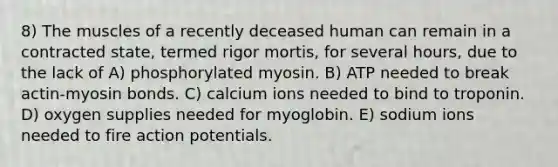 8) The muscles of a recently deceased human can remain in a contracted state, termed rigor mortis, for several hours, due to the lack of A) phosphorylated myosin. B) ATP needed to break actin-myosin bonds. C) calcium ions needed to bind to troponin. D) oxygen supplies needed for myoglobin. E) sodium ions needed to fire action potentials.