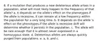 8. If a mutation that produces a new deleterious allele arises in a population, what will most likely happen to the frequency of that allele? a. It depends on the allele's effect on the phenotypes-if the allele is recessive, it can remain at a low frequency within the population for a very long time. b. It depends on the allele 's effect on the phenotypes-if the allele is recessive drift will determine whether it persists in the population. c. The allele will be rare enough that it is almost never expressed in a homozygous state. d. Deleterious alleles are always quickly purged from populations. e. a, b, and c.