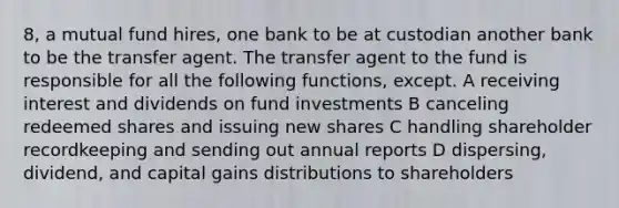 8, a mutual fund hires, one bank to be at custodian another bank to be the transfer agent. The transfer agent to the fund is responsible for all the following functions, except. A receiving interest and dividends on fund investments B canceling redeemed shares and issuing new shares C handling shareholder recordkeeping and sending out annual reports D dispersing, dividend, and capital gains distributions to shareholders