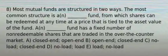 8) Most mutual funds are structured in two ways. The most common structure is a(n) ________ fund, from which shares can be redeemed at any time at a price that is tied to the asset value of the fund. A(n) ________ fund has a fixed number of nonredeemable shares that are traded in the over-the-counter market. A) closed-end; open-end B) open-end; closed-end C) no-load; closed-end D) no-load; load E) load; no-load