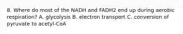 8. Where do most of the NADH and FADH2 end up during aerobic respiration? A. glycolysis B. electron transport C. conversion of pyruvate to acetyl-CoA