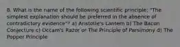 8. What is the name of the following scientific principle: "The simplest explanation should be preferred in the absence of contradictory evidence"? a) Aristotle's Lantern b) The Bacon Conjecture c) Occam's Razor or The Principle of Parsimony d) The Popper Principle