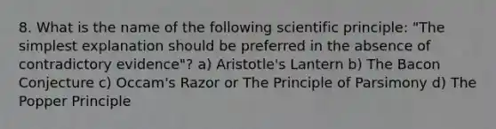 8. What is the name of the following scientific principle: "The simplest explanation should be preferred in the absence of contradictory evidence"? a) Aristotle's Lantern b) The Bacon Conjecture c) Occam's Razor or The Principle of Parsimony d) The Popper Principle