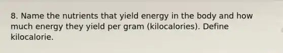 8. Name the nutrients that yield energy in the body and how much energy they yield per gram (kilocalories). Define kilocalorie.