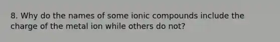 8. Why do the names of some ionic compounds include the charge of the metal ion while others do not?