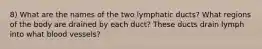 8) What are the names of the two lymphatic ducts? What regions of the body are drained by each duct? These ducts drain lymph into what blood vessels?