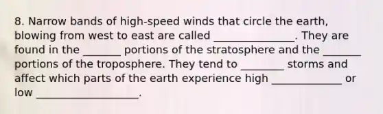 8. Narrow bands of high-speed winds that circle the earth, blowing from west to east are called _______________. They are found in the _______ portions of the stratosphere and the _______ portions of the troposphere. They tend to ________ storms and affect which parts of the earth experience high _____________ or low ___________________.