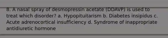 8. A nasal spray of desmopressin acetate (DDAVP) is used to treat which disorder? a. Hypopituitarism b. Diabetes insipidus c. Acute adrenocortical insufficiency d. Syndrome of inappropriate antidiuretic hormone