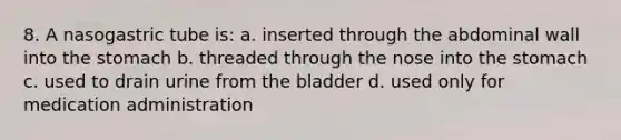 8. A nasogastric tube is: a. inserted through the abdominal wall into the stomach b. threaded through the nose into the stomach c. used to drain urine from the bladder d. used only for medication administration