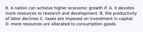 8. A nation can achieve higher economic growth if: A. it devotes more resources to research and development. B. the productivity of labor declines C. taxes are imposed on investment in capital. D. more resources are allocated to consumption goods.