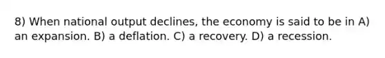 8) When national output declines, the economy is said to be in A) an expansion. B) a deflation. C) a recovery. D) a recession.