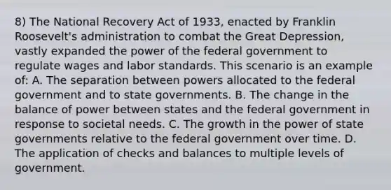 8) The National Recovery Act of 1933, enacted by Franklin Roosevelt's administration to combat the Great Depression, vastly expanded the power of the federal government to regulate wages and labor standards. This scenario is an example of: A. The separation between powers allocated to the federal government and to state governments. B. The change in the balance of power between states and the federal government in response to societal needs. C. The growth in the power of state governments relative to the federal government over time. D. The application of checks and balances to multiple levels of government.