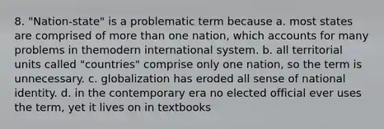 8. "Nation-state" is a problematic term because a. most states are comprised of more than one nation, which accounts for many problems in themodern international system. b. all territorial units called "countries" comprise only one nation, so the term is unnecessary. c. globalization has eroded all sense of national identity. d. in the contemporary era no elected official ever uses the term, yet it lives on in textbooks