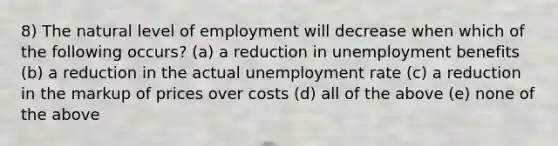 8) The natural level of employment will decrease when which of the following occurs? (a) a reduction in unemployment benefits (b) a reduction in the actual unemployment rate (c) a reduction in the markup of prices over costs (d) all of the above (e) none of the above