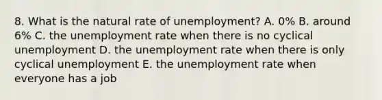 8. What is the natural rate of unemployment? A. 0% B. around 6% C. the unemployment rate when there is no cyclical unemployment D. the unemployment rate when there is only cyclical unemployment E. the unemployment rate when everyone has a job