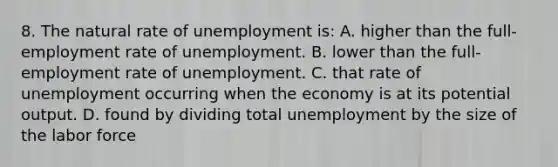 8. The natural rate of unemployment is: A. higher than the full-employment rate of unemployment. B. lower than the full-employment rate of unemployment. C. that rate of unemployment occurring when the economy is at its potential output. D. found by dividing total unemployment by the size of the labor force