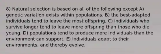 8) Natural selection is based on all of the following except A) genetic variation exists within populations. B) the best-adapted individuals tend to leave the most offspring. C) individuals who survive longer tend to leave more offspring than those who die young. D) populations tend to produce more individuals than the environment can support. E) individuals adapt to their environments, and thereby evolve.