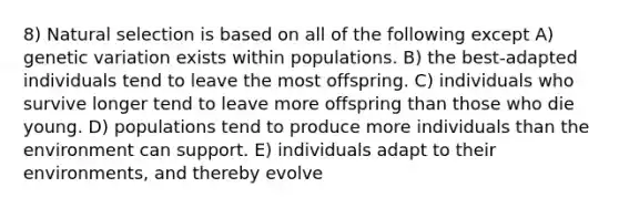 8) Natural selection is based on all of the following except A) genetic variation exists within populations. B) the best-adapted individuals tend to leave the most offspring. C) individuals who survive longer tend to leave more offspring than those who die young. D) populations tend to produce more individuals than the environment can support. E) individuals adapt to their environments, and thereby evolve