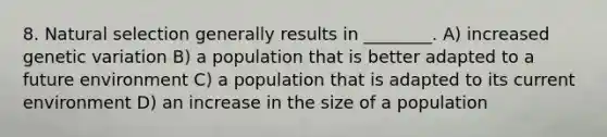 8. Natural selection generally results in ________. A) increased genetic variation B) a population that is better adapted to a future environment C) a population that is adapted to its current environment D) an increase in the size of a population