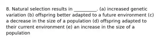 8. Natural selection results in __________. (a) increased genetic variation (b) offspring better adapted to a future environment (c) a decrease in the size of a population (d) offspring adapted to their current environment (e) an increase in the size of a population