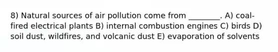 8) Natural sources of air pollution come from ________. A) coal-fired electrical plants B) internal combustion engines C) birds D) soil dust, wildfires, and volcanic dust E) evaporation of solvents