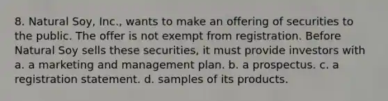 8. Natural Soy, Inc., wants to make an offering of securities to the public. The offer is not exempt from registration. Before Natural Soy sells these securities, it must provide investors with a. a marketing and management plan. b. a prospectus. c. a registration statement. d. samples of its products.