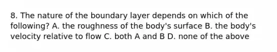 8. The nature of the boundary layer depends on which of the following? A. the roughness of the body's surface B. the body's velocity relative to flow C. both A and B D. none of the above