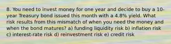 8. You need to invest money for one year and decide to buy a 10-year Treasury bond issued this month with a 4.8% yield. What risk results from this mismatch of when you need the money and when the bond matures? a) funding liquidity risk b) inflation risk c) interest-rate risk d) reinvestment risk e) credit risk