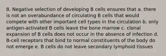 8. Negative selection of developing B cells ensures that a. there is not an overabundance of circulating B cells that would compete with other important cell types in the circulation b. only antigen-activated B cells leave the bone marrow c. clonal expansion of B cells does not occur in the absence of infection d. B-cell receptors that bind to normal constituents of the body do not emerge e. B cells do not leave secondary lymphoid tissues