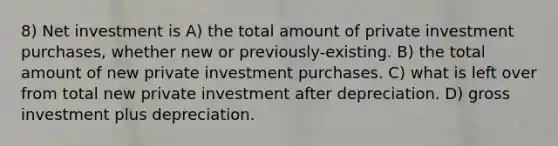 8) Net investment is A) the total amount of private investment purchases, whether new or previously-existing. B) the total amount of new private investment purchases. C) what is left over from total new private investment after depreciation. D) gross investment plus depreciation.