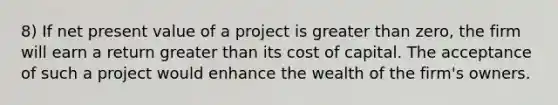 8) If net present value of a project is greater than zero, the firm will earn a return greater than its cost of capital. The acceptance of such a project would enhance the wealth of the firm's owners.