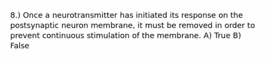 8.) Once a neurotransmitter has initiated its response on the postsynaptic neuron membrane, it must be removed in order to prevent continuous stimulation of the membrane. A) True B) False