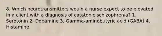 8. Which neurotransmitters would a nurse expect to be elevated in a client with a diagnosis of catatonic schizophrenia? 1. Serotonin 2. Dopamine 3. Gamma-aminobutyric acid (GABA) 4. Histamine