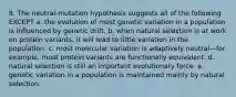 8. The neutral-mutation hypothesis suggests all of the following EXCEPT a. the evolution of most genetic variation in a population is influenced by genetic drift. b. when natural selection is at work on protein variants, it will lead to little variation in the population. c. most molecular variation is adaptively neutral—for example, most protein variants are functionally equivalent. d. natural selection is still an important evolutionary force. e. genetic variation in a population is maintained mainly by natural selection.